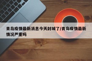 青岛疫情最新消息今天封城了/青岛疫情最新情况严重吗