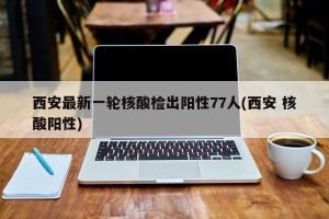 西安最新一轮核酸检出阳性77人(西安 核酸阳性)