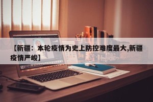 【新疆：本轮疫情为史上防控难度最大,新疆疫情严峻】