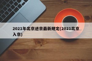 2021年出京进京最新规定(2021出京入京)