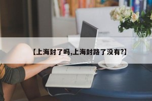 【上海封了吗,上海封路了没有?】