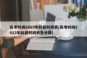 高考时间2023年科目时间表(高考时间2023年科目时间表及分数)