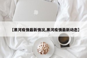 【黑河疫情最新情况,黑河疫情最新动态】