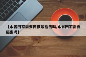 【本省回家需要做核酸检测吗,本省回家需要隔离吗】