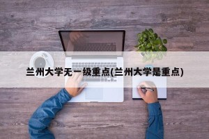 兰州大学无一级重点(兰州大学是重点)