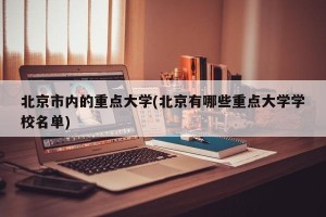 北京市内的重点大学(北京有哪些重点大学学校名单)