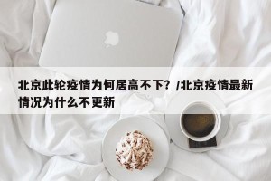 北京此轮疫情为何居高不下？/北京疫情最新情况为什么不更新