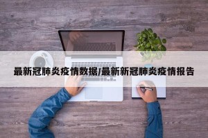 最新冠肺炎疫情数据/最新新冠肺炎疫情报告
