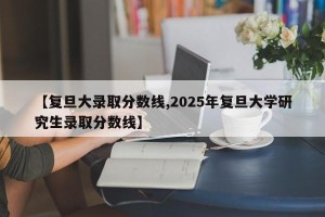 【复旦大录取分数线,2025年复旦大学研究生录取分数线】