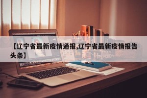 【辽宁省最新疫情通报,辽宁省最新疫情报告头条】
