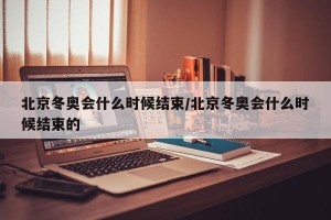 北京冬奥会什么时候结束/北京冬奥会什么时候结束的
